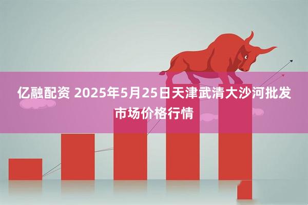 亿融配资 2025年5月25日天津武清大沙河批发市场价格行情
