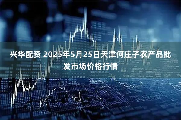 兴华配资 2025年5月25日天津何庄子农产品批发市场价格行情