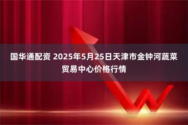 国华通配资 2025年5月25日天津市金钟河蔬菜贸易中心价格行情