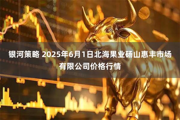 银河策略 2025年6月1日北海果业砀山惠丰市场有限公司价格行情