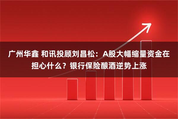 广州华鑫 和讯投顾刘昌松：A股大幅缩量资金在担心什么？银行保险酿酒逆势上涨