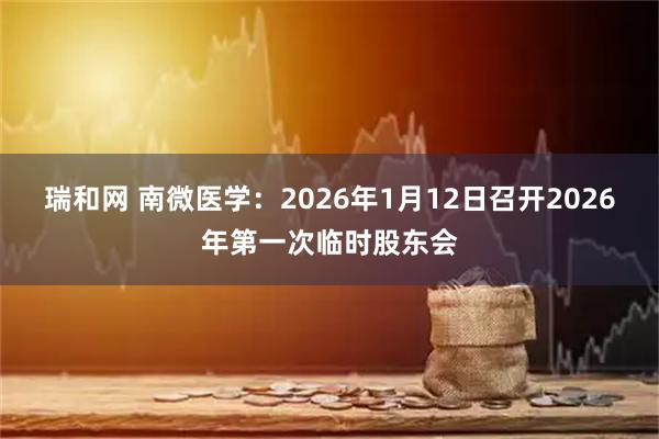 瑞和网 南微医学：2026年1月12日召开2026年第一次临时股东会