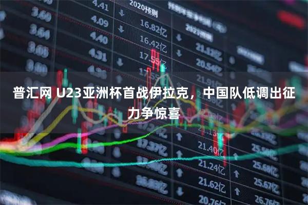 普汇网 U23亚洲杯首战伊拉克，中国队低调出征力争惊喜