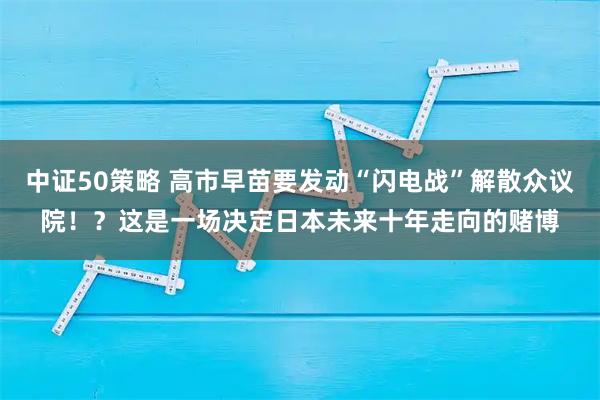 中证50策略 高市早苗要发动“闪电战”解散众议院！？这是一场决定日本未来十年走向的赌博