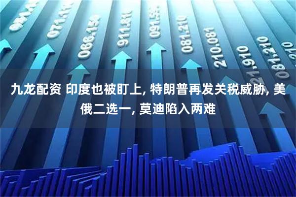 九龙配资 印度也被盯上, 特朗普再发关税威胁, 美俄二选一, 莫迪陷入两难