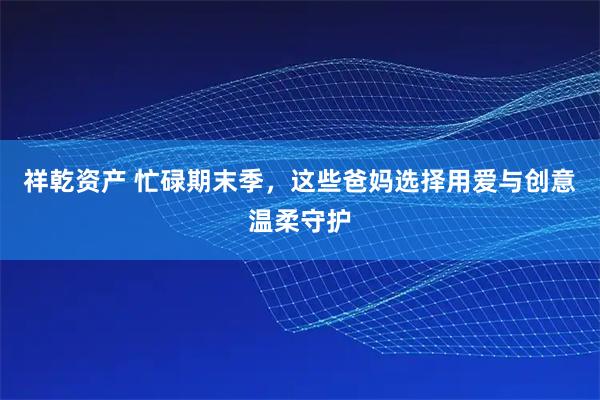 祥乾资产 忙碌期末季，这些爸妈选择用爱与创意温柔守护