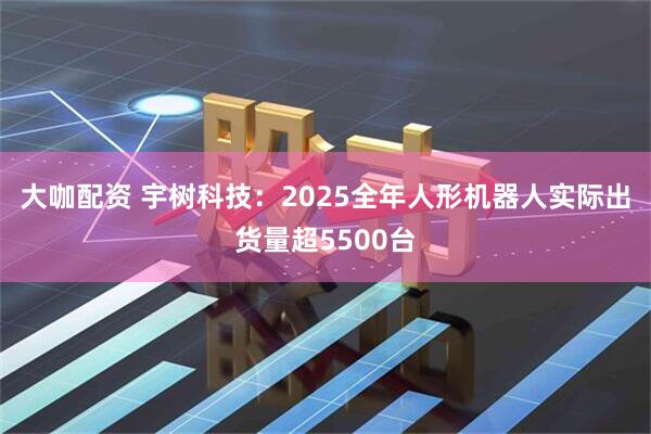 大咖配资 宇树科技：2025全年人形机器人实际出货量超5500台
