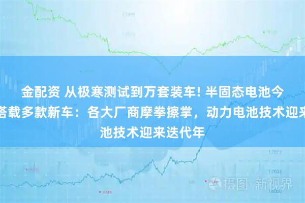 金配资 从极寒测试到万套装车! 半固态电池今年有望搭载多款新车：各大厂商摩拳擦掌，动力电池技术迎来迭代年