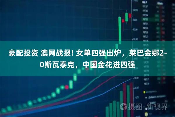 豪配投资 澳网战报! 女单四强出炉，莱巴金娜2-0斯瓦泰克，中国金花进四强