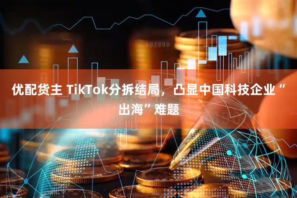 优配货主 TikTok分拆结局，凸显中国科技企业“出海”难题