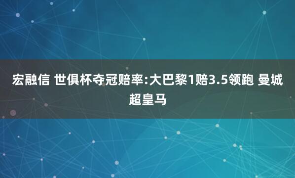 宏融信 世俱杯夺冠赔率:大巴黎1赔3.5领跑 曼城超皇马