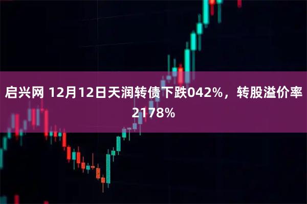 启兴网 12月12日天润转债下跌042%，转股溢价率2178%