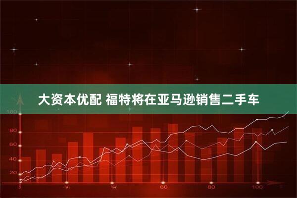 大资本优配 福特将在亚马逊销售二手车