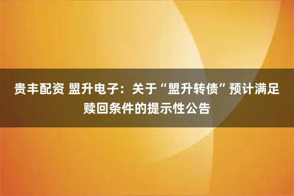 贵丰配资 盟升电子：关于“盟升转债”预计满足赎回条件的提示性公告