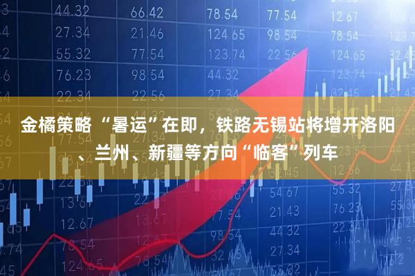 金橘策略 “暑运”在即，铁路无锡站将增开洛阳、兰州、新疆等方向“临客”列车
