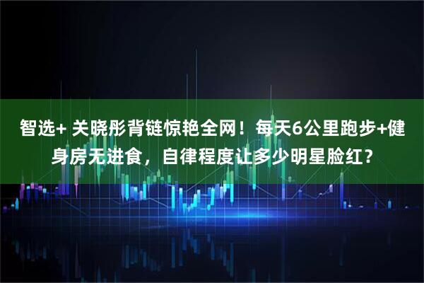 智选+ 关晓彤背链惊艳全网！每天6公里跑步+健身房无进食，自律程度让多少明星脸红？